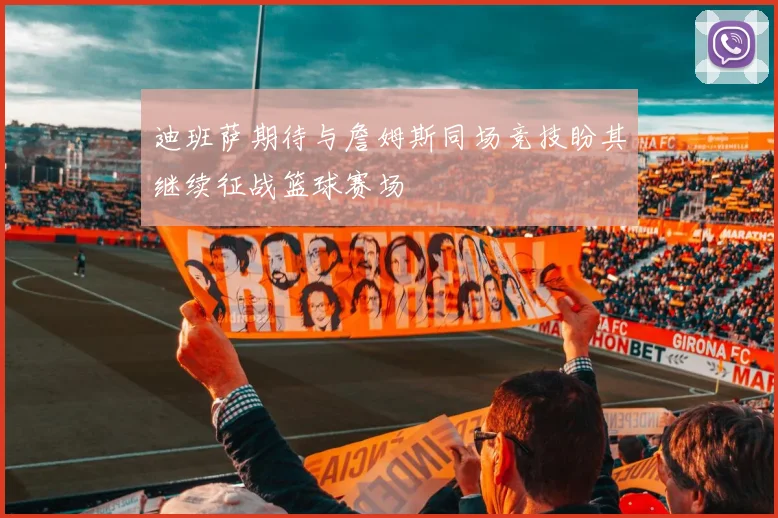 迪班萨期待与詹姆斯同场竞技盼其继续征战篮球赛场
