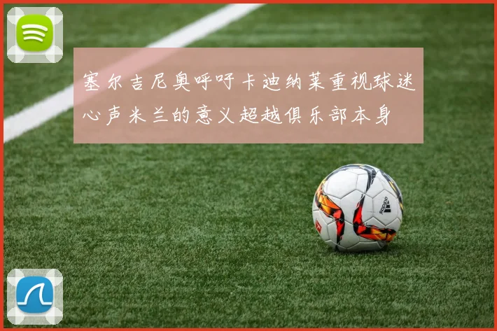 塞尔吉尼奥呼吁卡迪纳莱重视球迷心声米兰的意义超越俱乐部本身
