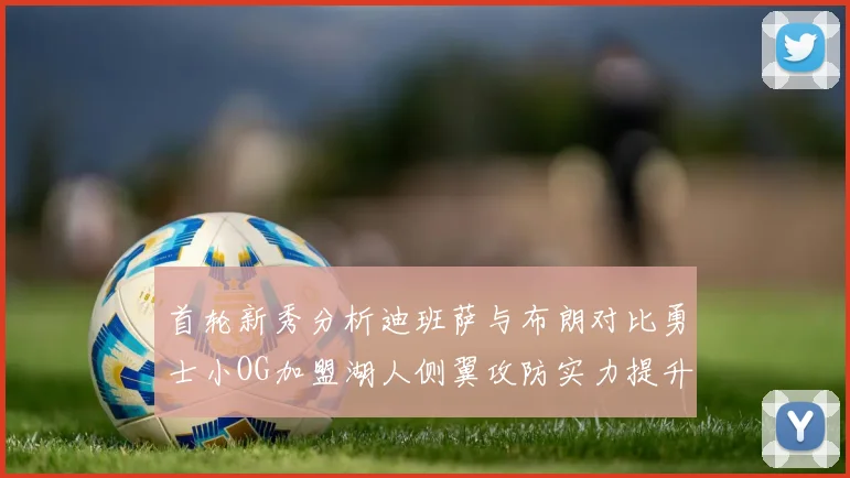 首轮新秀分析迪班萨与布朗对比勇士小OG加盟湖人侧翼攻防实力提升