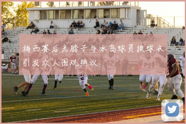 梅西赛后光膀子与冰岛球员换球衣引发众人围观热议