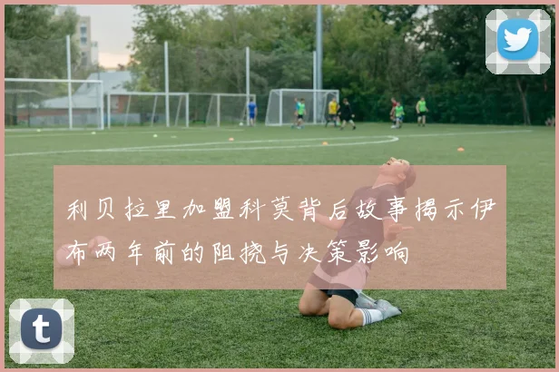 利贝拉里加盟科莫背后故事揭示伊布两年前的阻挠与决策影响