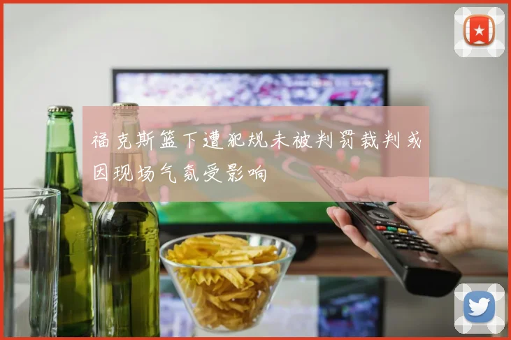 福克斯篮下遭犯规未被判罚裁判或因现场气氛受影响