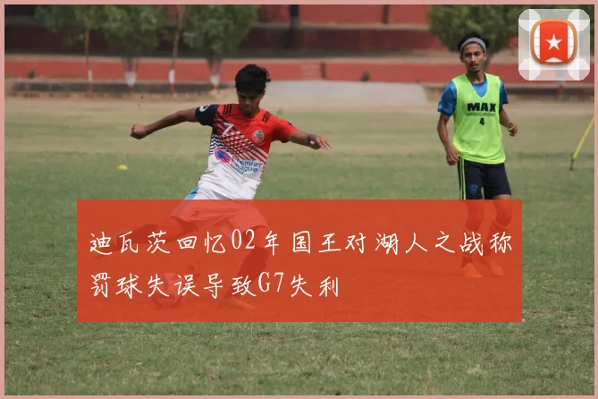 迪瓦茨回忆02年国王对湖人之战称罚球失误导致G7失利