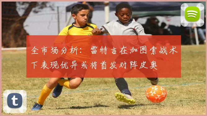 全市场分析：雷特吉在加图索战术下表现优异或将首发对阵皮奥