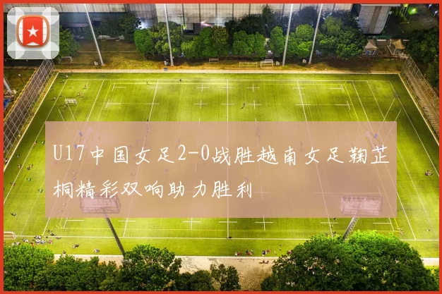 U17中国女足2-0战胜越南女足鞠芷桐精彩双响助力胜利