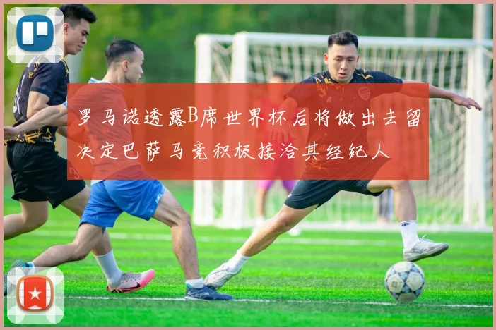 罗马诺透露B席世界杯后将做出去留决定巴萨马竞积极接洽其经纪人