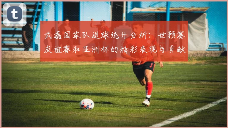 武磊国家队进球统计分析：世预赛友谊赛和亚洲杯的精彩表现与贡献