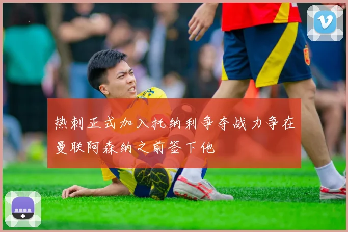 热刺正式加入托纳利争夺战力争在曼联阿森纳之前签下他