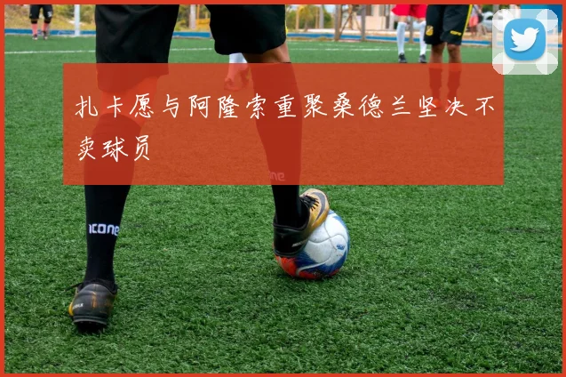 扎卡愿与阿隆索重聚桑德兰坚决不卖球员