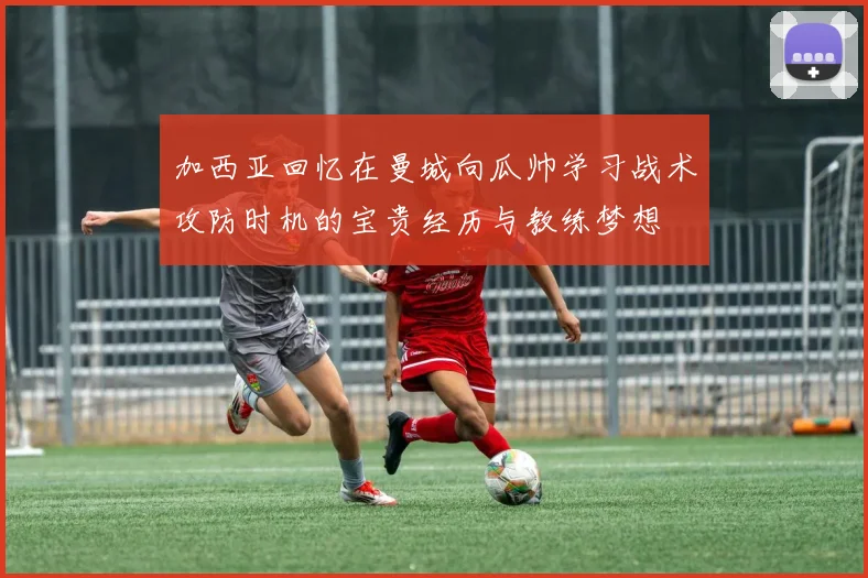加西亚回忆在曼城向瓜帅学习战术攻防时机的宝贵经历与教练梦想