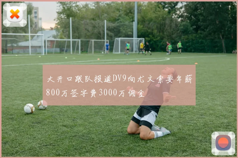 大开口跟队报道DV9向尤文索要年薪800万签字费3000万佣金