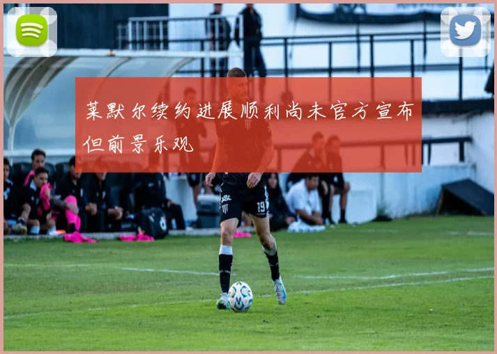 莱默尔续约进展顺利尚未官方宣布但前景乐观