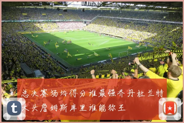 总决赛场均得分谁最强乔丹杜兰特大头詹姆斯库里谁能称王