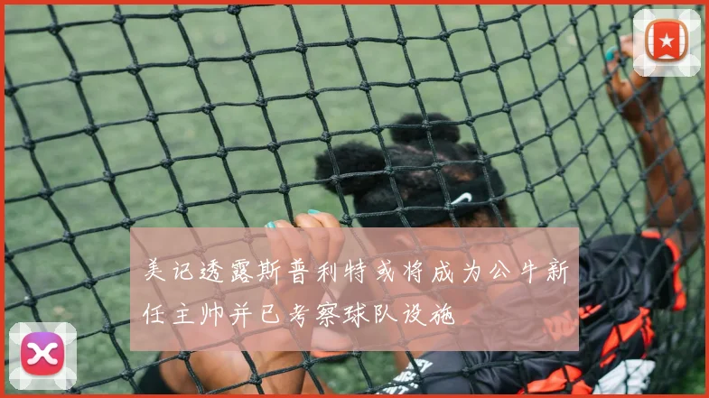 美记透露斯普利特或将成为公牛新任主帅并已考察球队设施