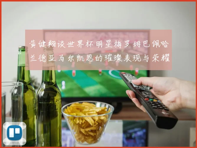 黄健翔谈世界杯明星梅罗姆巴佩哈兰德亚马尔凯恩的璀璨表现与荣耀时刻