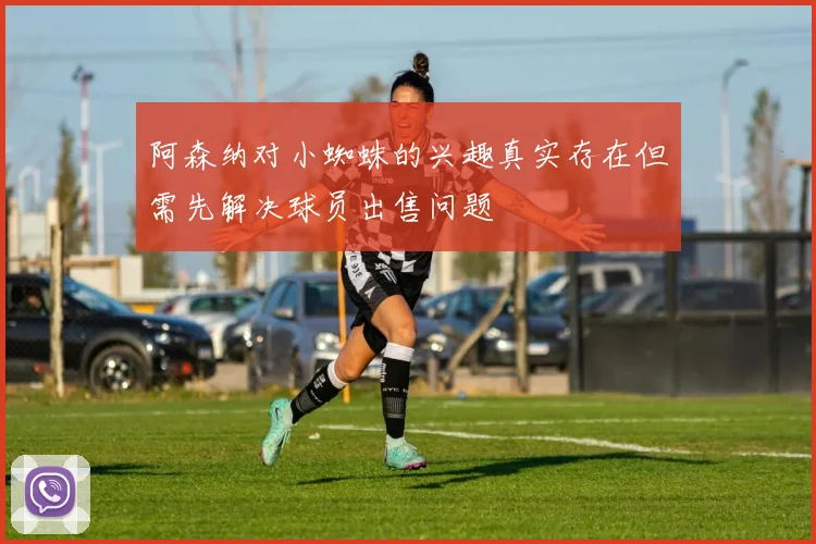 阿森纳对小蜘蛛的兴趣真实存在但需先解决球员出售问题