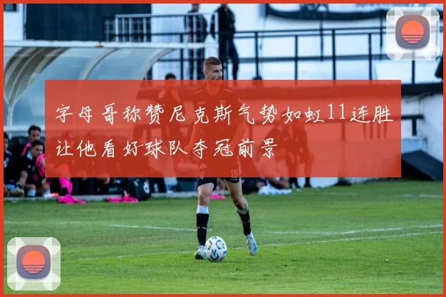 字母哥称赞尼克斯气势如虹11连胜让他看好球队夺冠前景