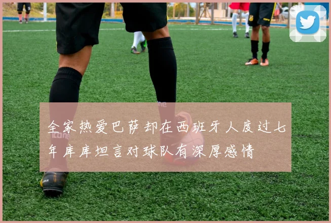 全家热爱巴萨却在西班牙人度过七年库库坦言对球队有深厚感情