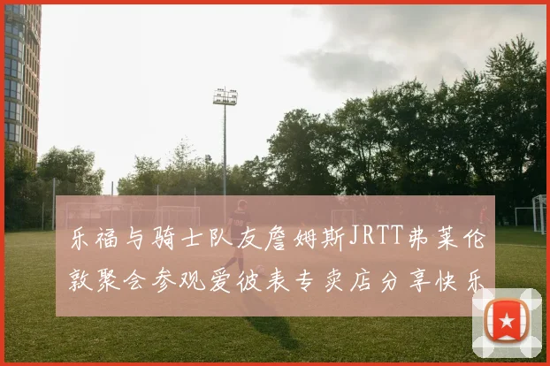 乐福与骑士队友詹姆斯JRTT弗莱伦敦聚会参观爱彼表专卖店分享快乐时光