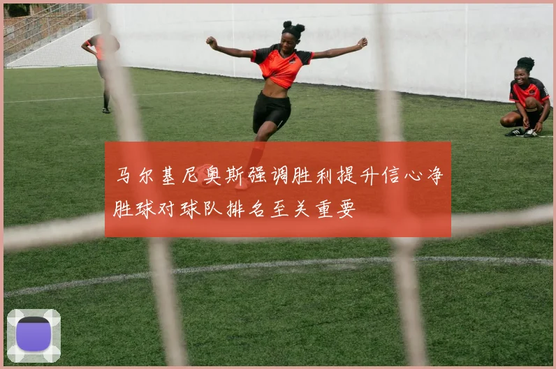 马尔基尼奥斯强调胜利提升信心净胜球对球队排名至关重要