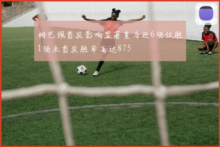 姆巴佩首发影响显著皇马近6场仅胜1场未首发胜率高达875