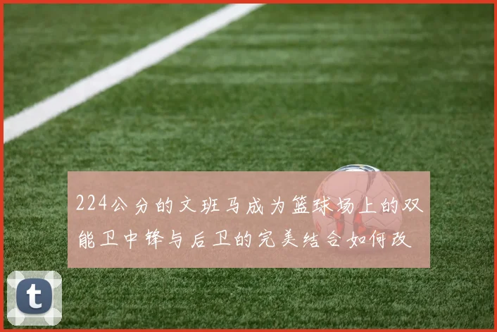 224公分的文班马成为篮球场上的双能卫中锋与后卫的完美结合如何改变比赛格局